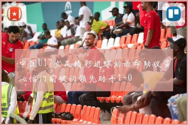 中国U17女足精彩进球刘雨希助攻黄沁怡门前破门领先对手1-0