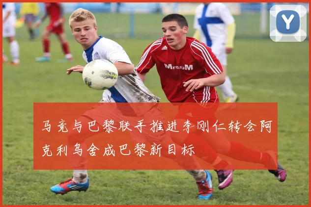 马竞与巴黎联手推进李刚仁转会阿克利乌舍成巴黎新目标