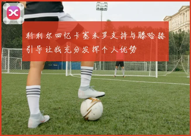 科利尔回忆卡塞米罗支持与滕哈赫引导让我充分发挥个人优势