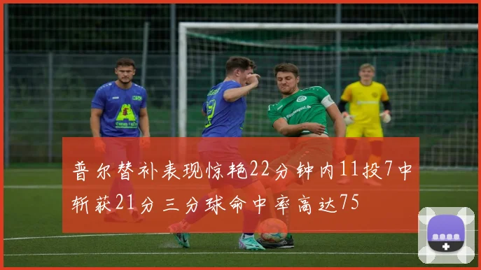 普尔替补表现惊艳22分钟内11投7中斩获21分三分球命中率高达75
