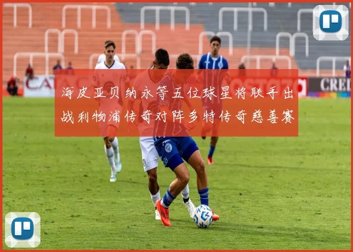 海皮亚贝纳永等五位球星将联手出战利物浦传奇对阵多特传奇慈善赛
