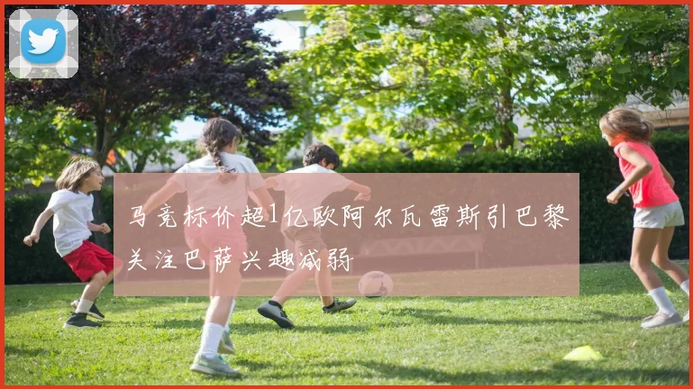马竞标价超1亿欧阿尔瓦雷斯引巴黎关注巴萨兴趣减弱