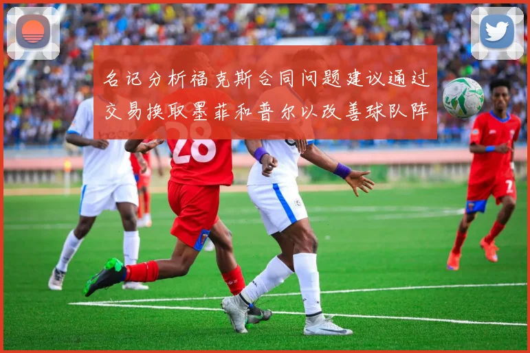 名记分析福克斯合同问题建议通过交易换取墨菲和普尔以改善球队阵容