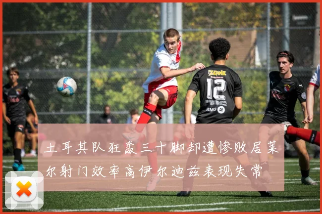 土耳其队狂轰三十脚却遭惨败居莱尔射门效率高伊尔迪兹表现失常