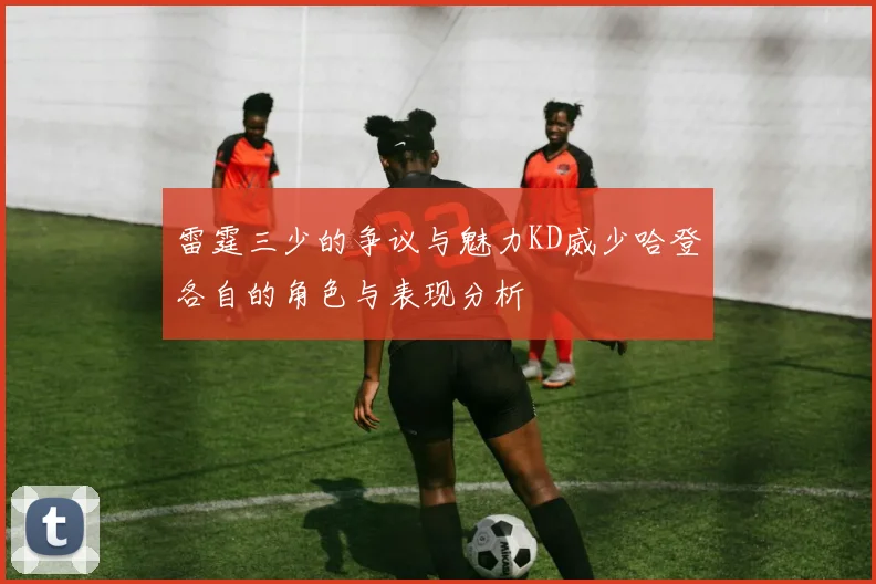 雷霆三少的争议与魅力KD威少哈登各自的角色与表现分析