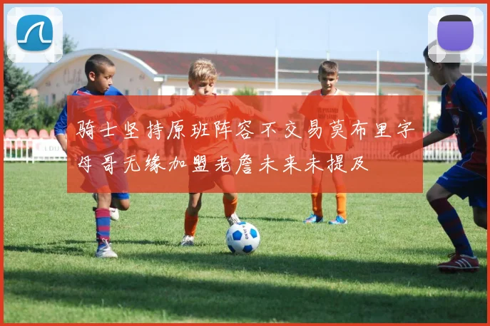 骑士坚持原班阵容不交易莫布里字母哥无缘加盟老詹未来未提及