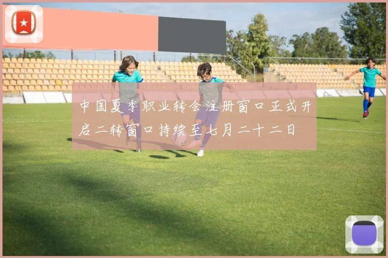 中国夏季职业转会注册窗口正式开启二转窗口持续至七月二十二日