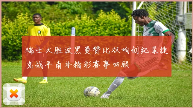 瑞士大胜波黑曼赞比双响创纪录捷克战平南非精彩赛事回顾