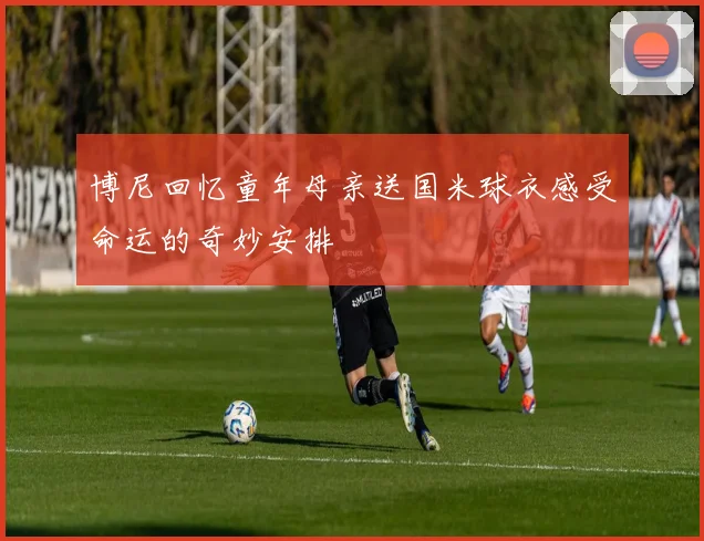 博尼回忆童年母亲送国米球衣感受命运的奇妙安排