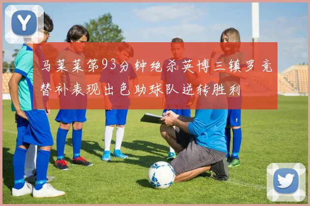 马莱莱第93分钟绝杀英博三镇罗竞替补表现出色助球队逆转胜利