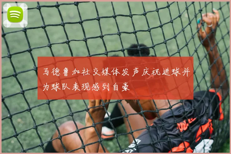 马德鲁加社交媒体发声庆祝进球并为球队表现感到自豪