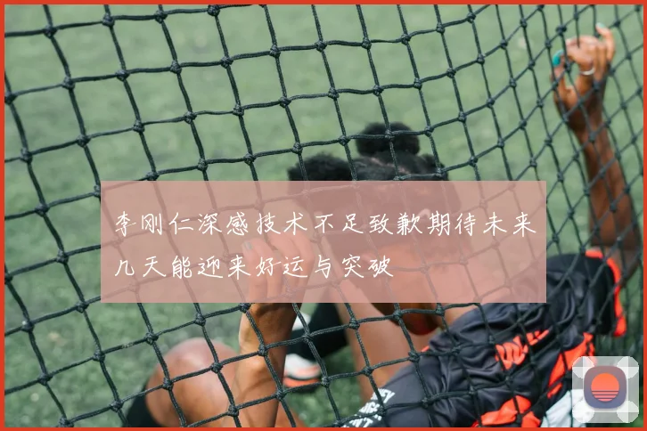 李刚仁深感技术不足致歉期待未来几天能迎来好运与突破