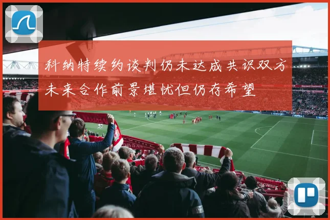 科纳特续约谈判仍未达成共识双方未来合作前景堪忧但仍存希望