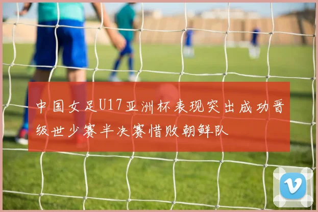 中国女足U17亚洲杯表现突出成功晋级世少赛半决赛惜败朝鲜队