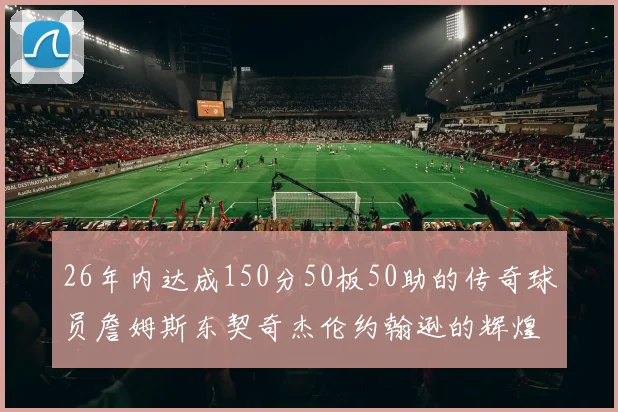 26年内达成150分50板50助的传奇球员詹姆斯东契奇杰伦约翰逊的辉煌成就