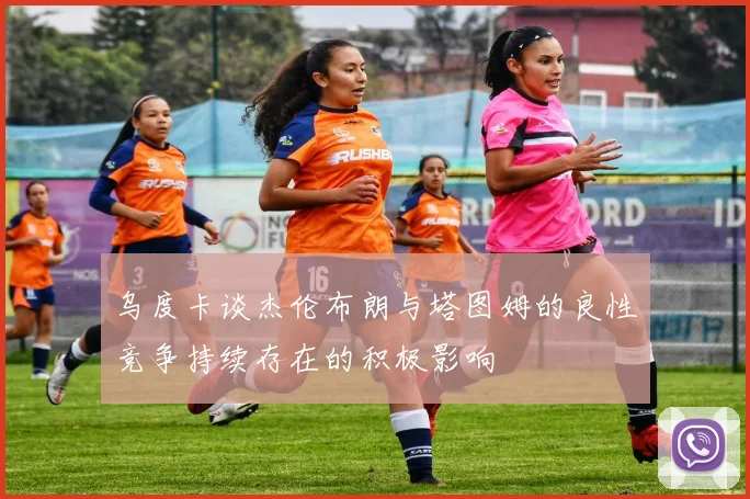 乌度卡谈杰伦布朗与塔图姆的良性竞争持续存在的积极影响