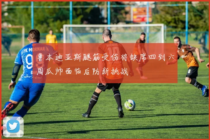 鲁本迪亚斯腿筋受伤将缺席四到六周瓜帅面临后防新挑战