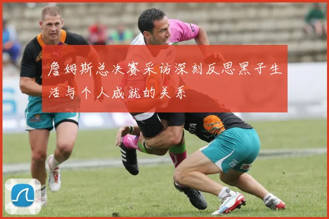 詹姆斯总决赛采访深刻反思黑子生活与个人成就的关系