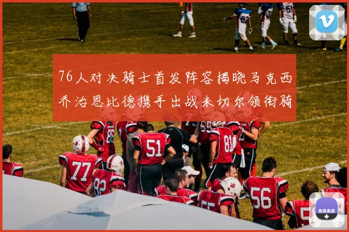 76人对决骑士首发阵容揭晓马克西乔治恩比德携手出战米切尔领衔骑士